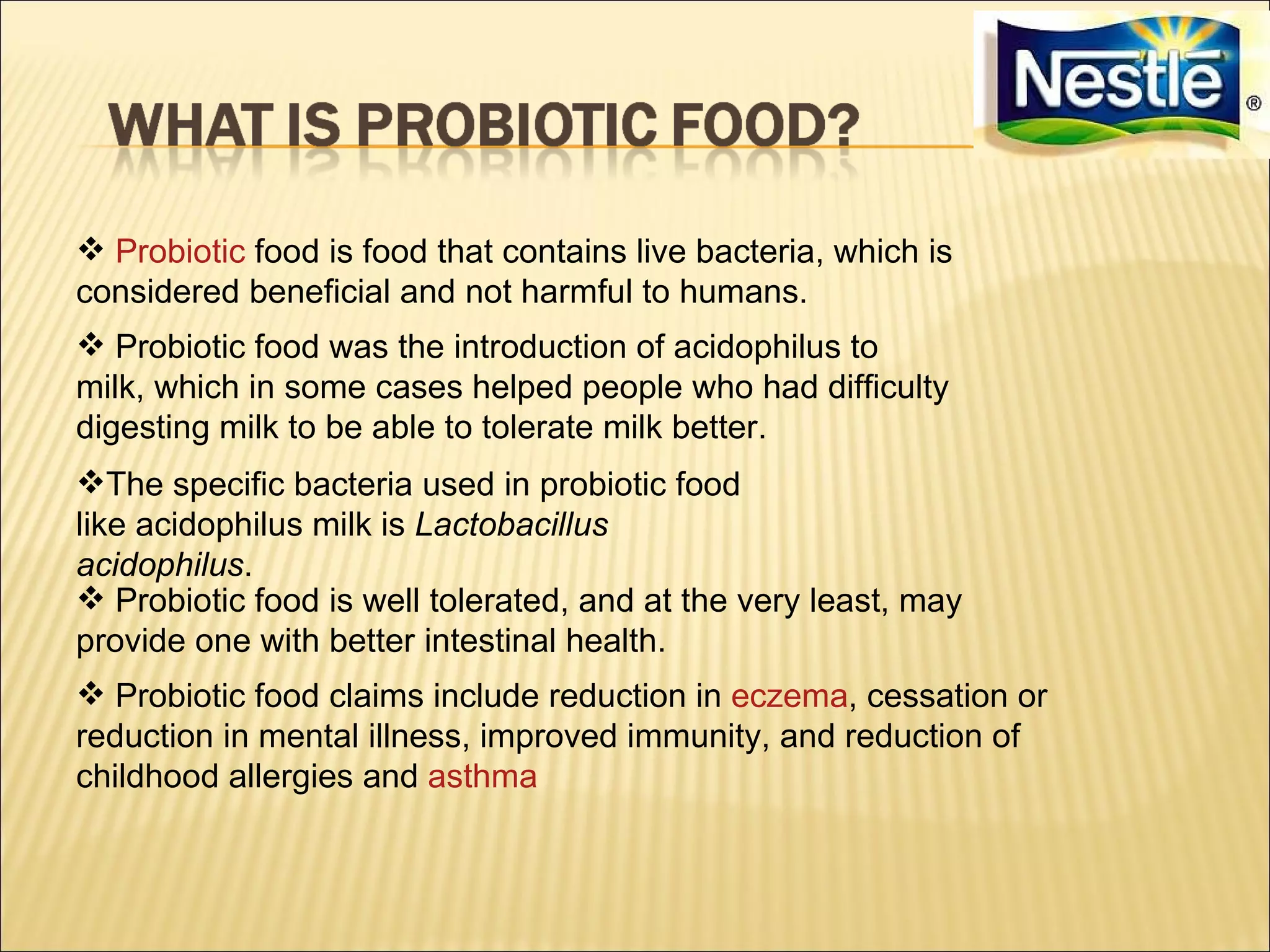  Probiotic food is food that contains live bacteria, which is
considered beneficial and not harmful to humans.
 Probiotic food was the introduction of acidophilus to
milk, which in some cases helped people who had difficulty
digesting milk to be able to tolerate milk better.
The specific bacteria used in probiotic food
like acidophilus milk is Lactobacillus
acidophilus.
 Probiotic food is well tolerated, and at the very least, may
provide one with better intestinal health.
 Probiotic food claims include reduction in eczema, cessation or
reduction in mental illness, improved immunity, and reduction of
childhood allergies and asthma
 