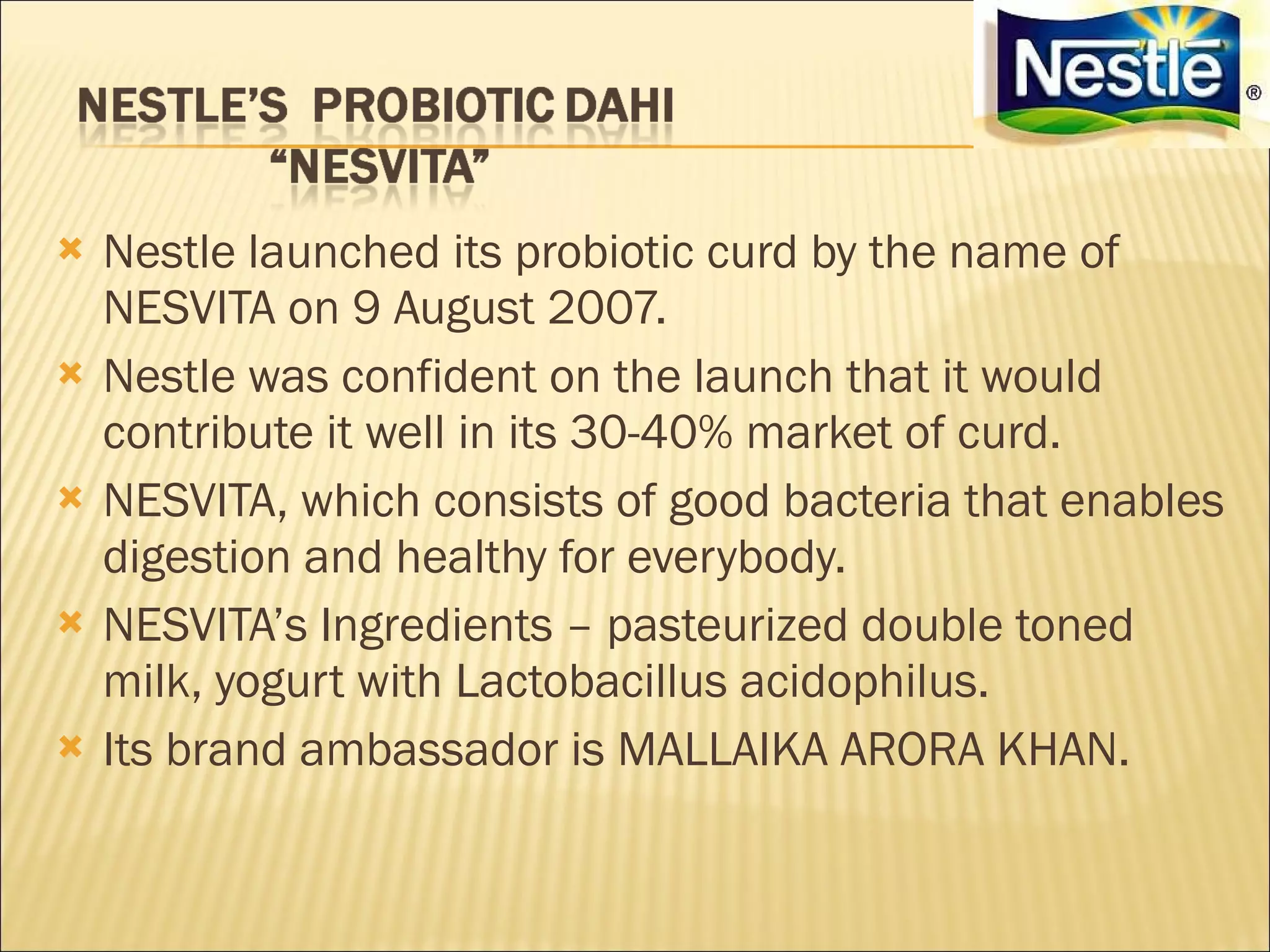    Nestle launched its probiotic curd by the name of
    NESVITA on 9 August 2007.
   Nestle was confident on the launch that it would
    contribute it well in its 30-40% market of curd.
   NESVITA, which consists of good bacteria that enables
    digestion and healthy for everybody.
   NESVITA’s Ingredients – pasteurized double toned
    milk, yogurt with Lactobacillus acidophilus.
   Its brand ambassador is MALLAIKA ARORA KHAN.
 