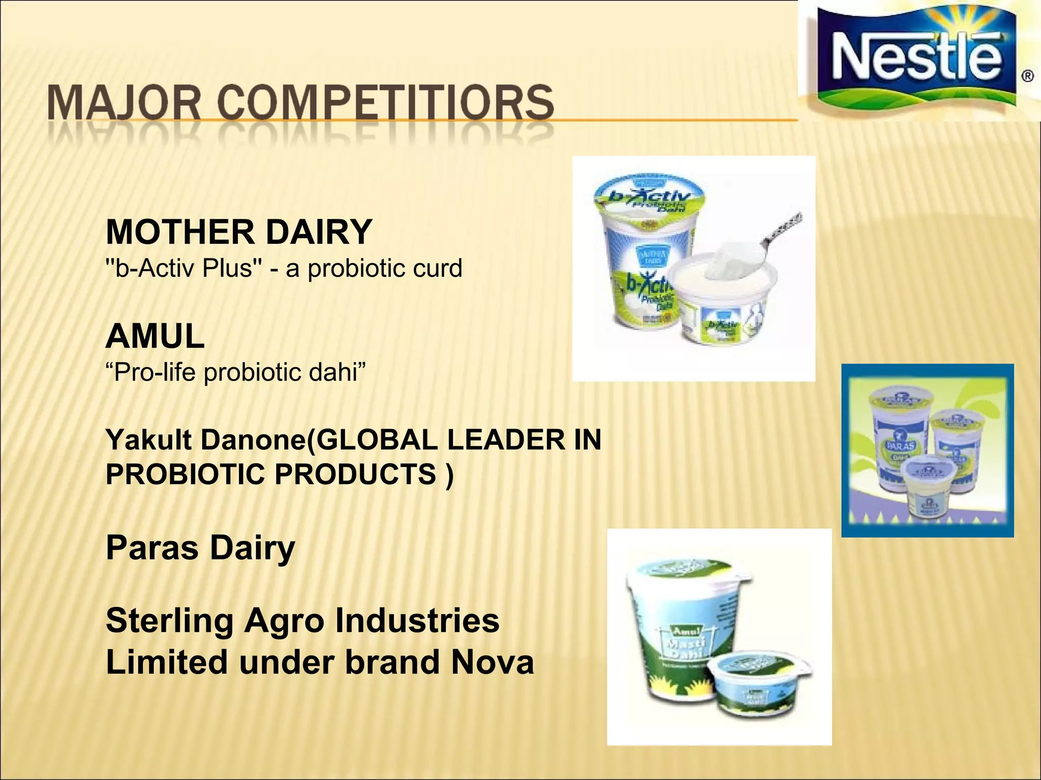 MOTHER DAIRY
''b-Activ Plus'' - a probiotic curd

AMUL
“Pro-life probiotic dahi”

Yakult Danone(GLOBAL LEADER IN
PROBIOTIC PRODUCTS )

Paras Dairy

Sterling Agro Industries
Limited under brand Nova
 