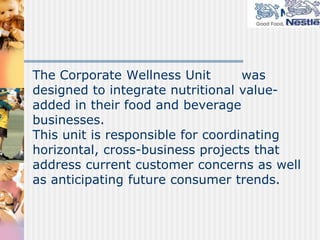 The Corporate Wellness Unit        was
designed to integrate nutritional value-
added in their food and beverage
businesses.
This unit is responsible for coordinating
horizontal, cross-business projects that
address current customer concerns as well
as anticipating future consumer trends.
 