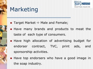 Marketing

   Target Market  Male and Female;

   Have many brands and products to meat the
    taste of each type of consumers.

   Have high allocation of advertising budget for
    endorser    contract,     TVC,   print   ads,   and
    sponsorship activities.

   Have top endorsers who have a good image in
    the soap industry.
 