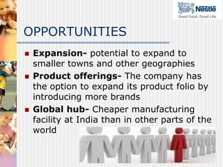 OPPORTUNITIES
   Expansion- potential to expand to
    smaller towns and other geographies
   Product offerings- The company has
    the option to expand its product folio by
    introducing more brands
   Global hub- Cheaper manufacturing
    facility at India than in other parts of the
    world
 
