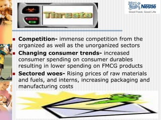    Competition- immense competition from the
    organized as well as the unorganized sectors
   Changing consumer trends- increased
    consumer spending on consumer durables
    resulting in lower spending on FMCG products
   Sectored woes- Rising prices of raw materials
    and fuels, and interns, increasing packaging and
    manufacturing costs
 