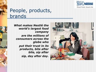 People, products,
brands
 What makes Nestlé the
    world’s largest food
                company
     are the millions of
  consumers across the
              globe who
    put their trust in its
    products, bite after
          bite, sip after
     sip, day after day.
 