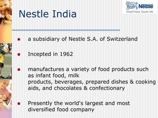 Nestle India

   a subsidiary of Nestle S.A. of Switzerland

   Incepted in 1962

   manufactures a variety of food products such
    as infant food, milk
    products, beverages, prepared dishes & cooking
    aids, and chocolates & confectionary

   Presently the world's largest and most
    diversified food company
 
