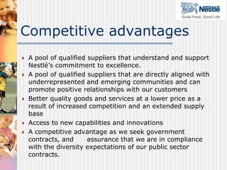 Competitive advantages
   A pool of qualified suppliers that understand and support
    Nestlé’s commitment to excellence.
   A pool of qualified suppliers that are directly aligned with
    underrepresented and emerging communities and can
    promote positive relationships with our customers
   Better quality goods and services at a lower price as a
    result of increased competition and an extended supply
    base
   Access to new capabilities and innovations
   A competitive advantage as we seek government
    contracts, and      assurance that we are in compliance
    with the diversity expectations of our public sector
    contracts.
 