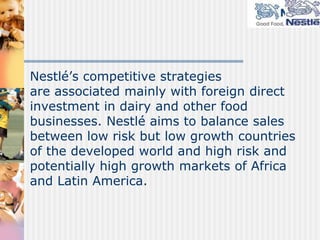 Nestlé describes itself as a food, nutrition, health, and wellness company. Recently they created Nestlé Nutrition, a global business organization designed to strengthen the focus on their core nutrition business. They believe strengthening their leadership in this market is the key element of their corporate strategy.
