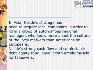 Nestlé’s competitive strategies are associated mainly with foreign direct investment in dairy and other food businesses. Nestlé aims to balance sales between low risk but low growth countries of the developed world and high risk and potentially high growth markets of Africa and Latin America.