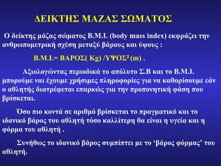 Ο δ εί κτης μάζας σώματος  B.M.I.  ( body mass index ) εκφράζει την ανθρωπομετρική σχέση μεταξύ βάρους και ύψους  : B.M.I.=  ΒΑΡΟΣ(  Kg )  / ΥΨΟΣ 2   ( m ) .  Αξιολογώντας περιοδικά το απόλυτο Σ.Β  κ αι το  B.M.I.  μπορούμε ναι έχουμε χρήσιμες πληροφορίες για να καθορίσουμε εάν ο αθλητής διατρέφεται επαρκώς για την προπονητικ ή φάση  που βρίσκεται.   Όσο πιο κοντά σε αριθμό βρίσκεται το πραγματικό  και  το ιδανικό βάρος του αθλητή τόσο καλλίτερη θα είναι η υγεία και η φόρμα του αθλητή .   Σ υνήθως το ιδανικό βάρος συμπίπτει με το  ‘ βάρος φόρμας ’  του αθλητή.   ΔΕΙΚΤΗΣ ΜΑΖΑΣ ΣΩΜΑΤΟΣ 