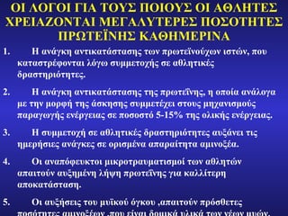 ΟΙ ΛΟΓΟΙ ΓΙΑ ΤΟΥΣ ΠΟΙΟΥΣ ΟΙ ΑΘΛΗΤΕΣ ΧΡΕΙΑΖΟΝΤΑΙ ΜΕΓΑΛΥΤΕΡΕΣ ΠΟΣΟΤΗΤΕΣ ΠΡΩΤΕΪΝΗΣ ΚΑΘΗΜΕΡΙΝΑ Η ανάγκη αντικατάστασης των πρωτεϊνούχων ιστών, που καταστρέφονται λόγω συμμετοχής σε αθλητικές δραστηριότητες. Η ανάγκη αντικατάστασης της πρωτεΐνης, η οποία ανάλογα με την μορφή της άσκησης συμμετέχει στους μηχανισμούς παραγωγής ενέργειας σε ποσοστό 5-15% της ολικής ενέργειας. Η συμμετοχή σε αθλητικές δραστηριότητες αυξάνει τις ημερήσιες ανάγκες σε ορισμένα απαραίτητα αμινοξέα. Οι αναπόφευκτοι μικροτραυματισμοί των αθλητών απαιτούν αυξημένη λήψη πρωτεΐνης για καλλίτερη αποκατάσταση. Οι αυξήσεις του μυϊκού όγκου ,απαιτούν πρόσθετες ποσότητες αμινοξέων ,που είναι δομικά υλικά των νέων μυών. 