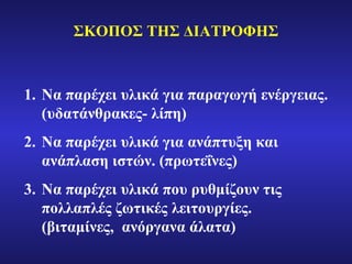 ΣΚΟΠΟΣ ΤΗΣ ΔΙΑΤΡΟΦΗΣ Να παρέχει υλικά για παραγωγή ενέργειας. (υδατάνθρακες- λίπη) Να παρέχει υλικά για ανάπτυξη και ανάπλαση ιστών. (πρωτεΐνες) Να παρέχει υλικά που ρυθμίζουν τις πολλαπλές ζωτικές λειτουργίες. (βιταμίνες,  ανόργανα άλατα) 