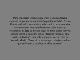 Para conocerlo tenemos que irnos a una maltrecha estación de policía de un pequeño pueblo de Malí, África Occidental. Allí, los archivos sobre niños desaparecidos se amontonan interminablemente sobre mesas y estanterías. El jefe de policía local no tiene dudas sobre a dónde fueron a parar los niños. "Definitivamente, allá existe esclavitud", dice refiriéndose al vecino país de Costa de Marfil. "Los chicos tienen que trabajar tan duro que enferman y muchos de ellos mueren". 