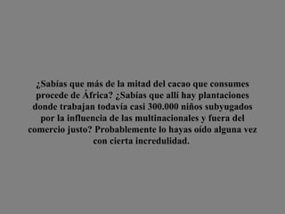 ¿Sabías que más de la mitad del cacao que consumes procede de África? ¿Sabías que allí hay plantaciones donde trabajan  todavía casi 300.000 niños  subyugados por la influencia de las multinacionales y fuera del comercio justo? Probablemente lo hayas oído alguna vez con cierta incredulidad.  
