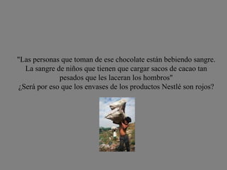 "Las personas que toman de ese chocolate están bebiendo sangre. La sangre de niños que tienen que cargar sacos de cacao tan pesados que les laceran los hombros" ¿Será por eso que los envases de los productos Nestlé son rojos? 