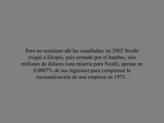 Pero no terminan ahí las canalladas: en 2002 Nestlé exigió a Etiopía, país azotado por el hambre, seis millones de dólares (una miseria para Nestlé, apenas un 0.0007% de sus ingresos) para compensar la nacionalización de una empresa en 1975.  