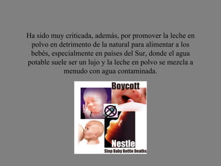 Ha sido muy criticada, además, por promover la leche en polvo en detrimento de la natural para alimentar a los bebés, especialmente en países del Sur, donde el agua potable suele ser un lujo y la leche en polvo se mezcla a menudo con agua contaminada. 