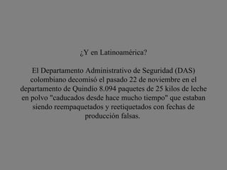 ¿Y en Latinoamérica? El Departamento Administrativo de Seguridad (DAS) colombiano decomisó el pasado 22 de noviembre en el departamento de Quindío 8.094 paquetes de 25 kilos de leche en polvo "caducados desde hace mucho tiempo" que estaban siendo reempaquetados y reetiquetados con fechas de producción falsas.  