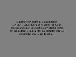 Siguiendo en Colombia, la organización SINTRAINAL denuncia que Nestlé se apoya en bandas paramilitares para intimidar y atentar contra los trabajadores y sindicalistas que protestan ante las denigrantes situaciones de trabajo. 