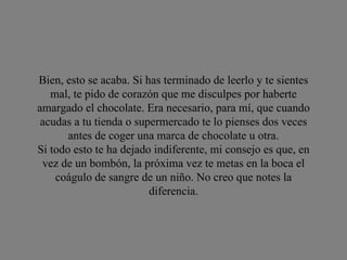 Bien, esto se acaba. Si has terminado de leerlo y te sientes mal, te pido de corazón que me disculpes por haberte amargado el chocolate. Era necesario, para mí, que cuando acudas a tu tienda o supermercado te lo pienses dos veces antes de coger una marca de chocolate u otra. Si todo esto te ha dejado indiferente, mi consejo es que, en vez de un bombón, la próxima vez te metas en la boca el coágulo de sangre de un niño. No creo que notes la diferencia. 