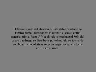 Hablemos pues del chocolate. Este dulce producto se fabrica como todos sabemos usando el cacao como materia prima. Es en África donde se produce el 80% del cacao que luego se distribuye por el mundo en forma de bombones, chocolatinas o cacao en polvo para la leche de nuestros niños. 