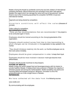 Nestle is facing the threats by worldwide community due toits violation of international
marketing standards. Manyconferences and campaigns have been held against
Nestlein this regard which can damage the name and trust of itscustomers. Another
threat is due to the increasing popularityof its competitor OLPERS in local and
international markets.
•
Segments are being shared by competitors
•
U n c e r t a i n c o n d i t i o n s w i l l e f f e c t t h e s a l e s (diseases of
animals)
•
Under cutting by competitors.
RECOMMENDATIONS:
  T h e r e a r e f e w r e c o m m e n d a t i o n s t h a t a r e r e c o m m e n d e d i f the project is
to be conducted again in future.

Employees should be trained according to the changingstandards of the
organization.

Company should conduct survey from time to time toaccording to
w h i c h c h a n g e s c a n b e i n t r o d u c e d i n t h e organization to stay updated in the
market.

 They should introduce creativity into the work, so that the employees can do
their work active mindedly.

E m p l o y e e s s h o u l d b e g i v e n c o m p e n s a t i o n i n o r d e r t o keep them loyal.

Employees should be more involved in decision makingto become more
differentiated.

Company should provide incentives to shop keepers.
FUTURE OF NESTLE:
Nestle is today the world’s largest food and beveragecompany with its mission to
provide healthier lifestyle. It haslaunched many products in Pakistan the majority of
whichare popular and among the market leaders. Nestle isinstalling new plants and
importing latest technologies toimprove. Moreover, innovation is one of its
greateststrengths so it has a bright future in Pakistan.
REFERENCES:

W e h a v e c o l l e c t e d a l l t h e d a t a f r o m t h e following sources

www.nestle.com

By communicating with the employees
 