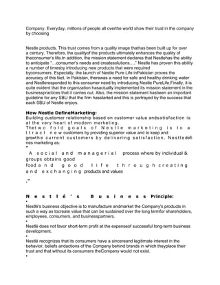 Company. Everyday, millions of people all overthe world show their trust in the company
by choosing


Nestle products. This trust comes from a quality image thathas been built up for over
a century. Therefore, the qualityof the products ultimately enhances the quality of
theconsumer’s life.In addition, the mission statement declares that Nestlehas the ability
to anticipate “…consumer’s needs and createsolutions….” Nestle has proven this ability
a number of timesby introducing new products that were required
byconsumers. Especially, the launch of Nestle Pure Life inPakistan proves the
accuracy of this fact. In Pakistan, therewas a need for safe and healthy drinking water
and Nestleresponded to this consumer need by introducing Nestle PureLife.Finally, it is
quite evident that the organization hasactually implemented its mission statement in the
businesspractices that it carries out. Also, the mission statement hasbeen an important
guideline for any SBU that the firm hasstarted and this is portrayed by the success that
each SBU of Nestle enjoys.

How Nestle DefineMarketing:
Building customer relationship based on customer value ands a t i s f a c t i o n i s
at the very heart of m odern marketing.
Thet w o f o l d g o a l s o f N e s t l e m a r k e t i n g i s t o a
t t r a c t n e w customers by providing superior value and to keep and
growt h e c u r r e n t c u s t o m e r s b y d e l i v e r i n g s a t i s f a c t i o n . N e s t l e defi
nes marketing as:
“
  A s o c i a l a n d m a n a g e r i a l process where by individual &
groups obtains good
food a n d           g o o d            l i f e         t h r o u g h creating
a n d e x c h a n g i n g products and values

.”


N e s t l é ’ s                    B u s i n e s s Principle:
•
Nestlé's business objective is to manufacture andmarket the Company's products in
such a way as tocreate value that can be sustained over the long termfor shareholders,
employees, consumers, and businesspartners.
•
Nestlé does not favor short-term profit at the expenseof successful long-term business
development.
•
Nestlé recognizes that its consumers have a sincereand legitimate interest in the
behavior, beliefs andactions of the Company behind brands in which theyplace their
trust and that without its consumers theCompany would not exist.
•
 