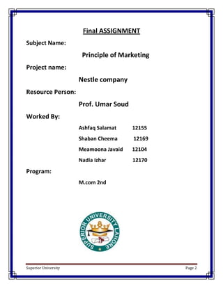 Final ASSIGNMENT
Subject Name:
                       Principle of Marketing
Project name:
                      Nestle company
Resource Person:
                      Prof. Umar Soud
Worked By:
                      Ashfaq Salamat    12155
                      Shaban Cheema     12169
                      Meamoona Javaid   12104
                      Nadia Izhar       12170
Program:
                      M.com 2nd




Superior University                             Page 2
 