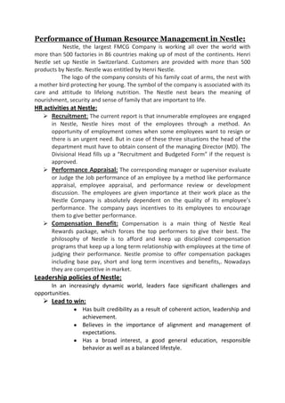 Performance of Human Resource Management in Nestle:
           Nestle, the largest FMCG Company is working all over the world with
more than 500 factories in 86 countries making up of most of the continents. Henri
Nestle set up Nestle in Switzerland. Customers are provided with more than 500
products by Nestle. Nestle was entitled by Henri Nestle.
          The logo of the company consists of his family coat of arms, the nest with
a mother bird protecting her young. The symbol of the company is associated with its
care and attitude to lifelong nutrition. The Nestle nest bears the meaning of
nourishment, security and sense of family that are important to life.
HR activities at Nestle:
   Recruitment: The current report is that innumerable employees are engaged
     in Nestle, Nestle hires most of the employees through a method. An
     opportunity of employment comes when some employees want to resign or
     there is an urgent need. But in case of these three situations the head of the
     department must have to obtain consent of the managing Director (MD). The
     Divisional Head fills up a “Recruitment and Budgeted Form” if the request is
     approved.
    Performance Appraisal: The corresponding manager or supervisor evaluate
     or Judge the Job performance of an employee by a method like performance
     appraisal, employee appraisal, and performance review or development
     discussion. The employees are given importance at their work place as the
     Nestle Company is absolutely dependent on the quality of its employee’s
     performance. The company pays incentives to its employees to encourage
     them to give better performance.
    Compensation Benefit: Compensation is a main thing of Nestle Real
     Rewards package, which forces the top performers to give their best. The
     philosophy of Nestle is to afford and keep up disciplined compensation
     programs that keep up a long term relationship with employees at the time of
     judging their performance. Nestle promise to offer compensation packages
     including base pay, short and long term incentives and benefits,. Nowadays
     they are competitive in market.
Leadership policies of Nestle:
      In an increasingly dynamic world, leaders face significant challenges and
opportunities.
    Lead to win:
                  Has built credibility as a result of coherent action, leadership and
                  achievement.
                  Believes in the importance of alignment and management of
                  expectations.
                  Has a broad interest, a good general education, responsible
                  behavior as well as a balanced lifestyle.
 