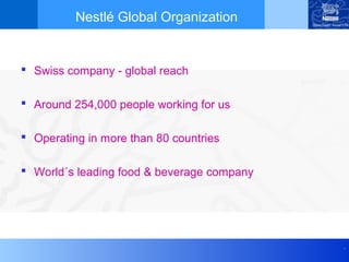 Nestlé Global Organization


 Swiss company - global reach

 Around 254,000 people working for us

 Operating in more than 80 countries

 World´s leading food & beverage company




                                            .
 