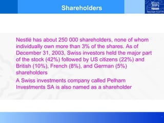 Shareholders



Nestlé has about 250 000 shareholders, none of whom
individually own more than 3% of the shares. As of
December 31, 2003, Swiss investors held the major part
of the stock (42%) followed by US citizens (22%) and
British (10%), French (8%), and German (5%)
shareholders
A Swiss investments company called Pelham
Investments SA is also named as a shareholder




                                                         .
 