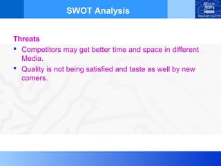 SWOT Analysis


Threats
 Competitors may get better time and space in different
  Media.
 Quality is not being satisfied and taste as well by new
  comers.




                                                            .
 
