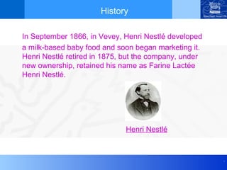 History

In September 1866, in Vevey, Henri Nestlé developed
a milk-based baby food and soon began marketing it.
Henri Nestlé retired in 1875, but the company, under
new ownership, retained his name as Farine Lactée
Henri Nestlé.




                             Henri Nestlé


                                                       .
 
