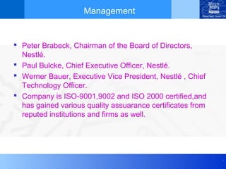 Management


 Peter Brabeck, Chairman of the Board of Directors,
  Nestlé.
 Paul Bulcke, Chief Executive Officer, Nestlé.
 Werner Bauer, Executive Vice President, Nestlé , Chief
  Technology Officer.
 Company is ISO-9001,9002 and ISO 2000 certified,and
  has gained various quality assuarance certificates from
  reputed institutions and firms as well.




                                                            .
 