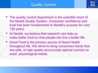 Quality Control


 The quality control department is the scientific heart of
  the Nestlé Quality System. Consumer confidence and
  trust has been fundamental to Nestlé's success for over
  135 years.
 At Nestlé, we believe that research can help us
  make better food so that people can live a better life.
 Good Food is the primary source of Good Health
  throughout life. We strive to bring consumers foods that
  are safe, of high quality and provide optimal nutrition to
  meet physiological needs.



                                                               .
 