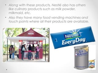 • Along with these products, Nestlé also has others
like culinary products such as milk powder,
milkmaid, etc.
• Also they have many food vending machines and
touch points where all their products are available.
 