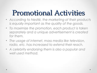 Promotional ActivitiesPromotional Activities
• According to Nestlé, the marketing of their products
is equally important as the quality of the goods.
• To maximize the promotion, each product is taken
separately and a unique advertisement is created
for them.
• The usage of internet, mass media like television,
radio, etc. has increased to extend their reach.
• A celebrity endorsing them is also a popular and
well used method.
 