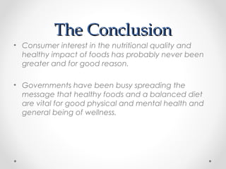 The ConclusionThe Conclusion
• Consumer interest in the nutritional quality and
healthy impact of foods has probably never been
greater and for good reason.
• Governments have been busy spreading the
message that healthy foods and a balanced diet
are vital for good physical and mental health and
general being of wellness.
 