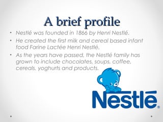 A brief profileA brief profile
• Nestlé was founded in 1866 by Henri Nestlé.
• He created the first milk and cereal based infant
food Farine Lactée Henri Nestlé.
• As the years have passed, the Nestlé family has
grown to include chocolates, soups, coffee,
cereals, yoghurts and products.
 
