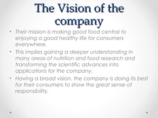 The Vision of theThe Vision of the
companycompany
• Their mission is making good food central to
enjoying a good healthy life for consumers
everywhere.
• This implies gaining a deeper understanding in
many areas of nutrition and food research and
transforming the scientific advances into
applications for the company.
• Having a broad vision, the company is doing its best
for their consumers to show the great sense of
responsibility.
 