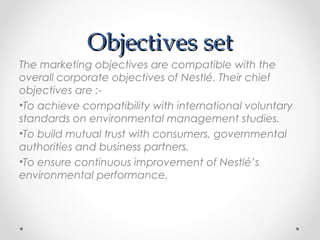 Objectives setObjectives set
The marketing objectives are compatible with the
overall corporate objectives of Nestlé. Their chief
objectives are :-
•To achieve compatibility with international voluntary
standards on environmental management studies.
•To build mutual trust with consumers, governmental
authorities and business partners.
•To ensure continuous improvement of Nestlé’s
environmental performance.
 