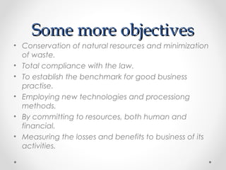 Some more objectivesSome more objectives
• Conservation of natural resources and minimization
of waste.
• Total compliance with the law.
• To establish the benchmark for good business
practise.
• Employing new technologies and processiong
methods.
• By committing to resources, both human and
financial.
• Measuring the losses and benefits to business of its
activities.
 