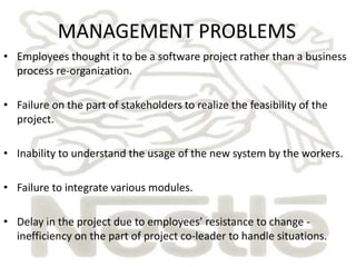 MANAGEMENT PROBLEMS 
• Employees thought it to be a software project rather than a business 
process re-organization. 
• Failure on the part of stakeholders to realize the feasibility of the 
project. 
• Inability to understand the usage of the new system by the workers. 
• Failure to integrate various modules. 
• Delay in the project due to employees’ resistance to change - 
inefficiency on the part of project co-leader to handle situations. 
 