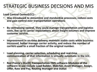 STRATEGIC BUSINESS DECSIONS AND MIS 
Load Control Center(LCC):- 
• Was introduced to streamline and standardize processes, reduce costs 
and gain control over transportation operations 
• By centralizing control, they could manage transportation and logistics 
costs, live up to carrier expectations about freight volumes and improve 
customer service. 
• Improvement in on-time delivery, maintain stable costs while business 
increased, better manage carrier activity, and reduce the number of 
carriers used to a small fraction of the original number. 
• Load planning, carrier selection, scheduling and real-time 
communication of that information is virtually automatic in the LCC. 
• Red Prairie's DLx[R] Transportation TMS software-Modules of the 
software in use include Load Builder, Matcher, Asset Manager, Assign, 
Offer, Rate and Pay, Routing Manager and Status 
 