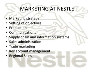 MARKETING AT NESTLE 
• Marketing strategy 
• Setting of objectives 
• Production 
• Communications 
• Supply chain and information systems 
• Sales administration 
• Trade marketing 
• Key account management 
• Regional Sales 
 