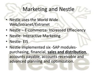 Marketing and Nestle 
• Nestle uses the World Wide 
Web/Intranet/Extranet 
• Nestle – E-commerce- Increased Effieciency 
• Nestle- Interactive Marketing 
• Nestle- EIS 
• Nestle implemented six -SAP modules-purchasing, 
financial, sales and distribution, 
accounts payable, accounts receivable and 
advanced planning and optimization. 
 