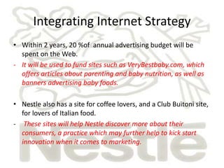Integrating Internet Strategy 
• Within 2 years, 20 %of annual advertising budget will be 
spent on the Web. 
- It will be used to fund sites such as VeryBestbaby.com, which 
offers articles about parenting and baby nutrition, as well as 
banners advertising baby foods. 
• Nestle also has a site for coffee lovers, and a Club Buitoni site, 
for lovers of Italian food. 
- These sites will help Nestle discover more about their 
consumers, a practice which may further help to kick start 
innovation when it comes to marketing. 
 
