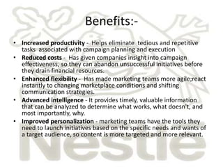 Benefits:- 
• Increased productivity - Helps eliminate tedious and repetitive 
tasks associated with campaign planning and execution 
• Reduced costs - Has given companies insight into campaign 
effectiveness, so they can abandon unsuccessful initiatives before 
they drain financial resources. 
• Enhanced flexibility - Has made marketing teams more agile;react 
instantly to changing marketplace conditions and shifting 
communication strategies. 
• Advanced intelligence - It provides timely, valuable information 
that can be analyzed to determine what works, what doesn't, and 
most importantly, why. 
• Improved personalization - marketing teams have the tools they 
need to launch initiatives based on the specific needs and wants of 
a target audience, so content is more targeted and more relevant. 
 