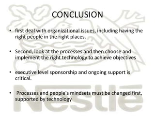 CONCLUSION 
• first deal with organizational issues, including having the 
right people in the right places. 
• Second, look at the processes and then choose and 
implement the right technology to achieve objectives 
• executive level sponsorship and ongoing support is 
critical. 
• Processes and people's mindsets must be changed first, 
supported by technology 
