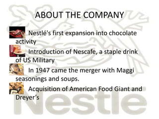 ABOUT THE COMPANY 
• Nestlé's first expansion into chocolate 
activity 
• Introduction of Nescafe, a staple drink 
of US Military 
• In 1947 came the merger with Maggi 
seasonings and soups. 
• Acquisition of American Food Giant and 
Dreyer’s 
 
