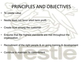 PRINCIPLES AND OBJECTIVES 
• To create value 
• Nestle does not favor short term profit 
• Create trust among the customer 
• Ensures that the highest standards are met throughout the 
organization. 
• Recruitment of the right people & on going training & development 
• Continue to maintain its commitment 
 
